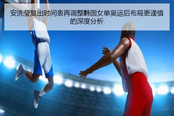 安洗莹复出时间表再调整韩国女单奥运后布局更谨慎的深度分析